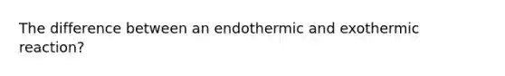 The difference between an endothermic and exothermic reaction?