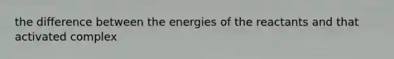 the difference between the energies of the reactants and that activated complex