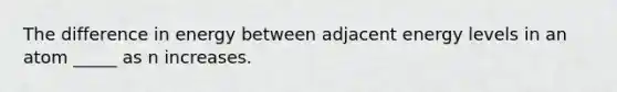 The difference in energy between adjacent energy levels in an atom _____ as n increases.