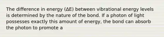 The difference in energy (ΔE) between vibrational energy levels is determined by the nature of the bond. If a photon of light possesses exactly this amount of energy, the bond can absorb the photon to promote a