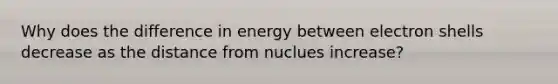 Why does the difference in energy between electron shells decrease as the distance from nuclues increase?