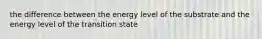 the difference between the energy level of the substrate and the energy level of the transition state