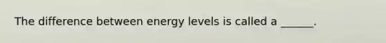 The difference between energy levels is called a ______.