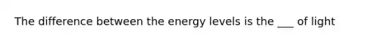 The difference between the energy levels is the ___ of light