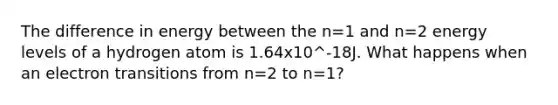 The difference in energy between the n=1 and n=2 energy levels of a hydrogen atom is 1.64x10^-18J. What happens when an electron transitions from n=2 to n=1?