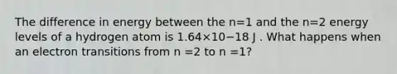 The difference in energy between the n=1 and the n=2 energy levels of a hydrogen atom is 1.64×10−18 J . What happens when an electron transitions from n =2 to n =1?