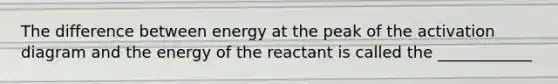 The difference between energy at the peak of the activation diagram and the energy of the reactant is called the ____________