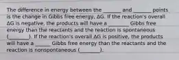 The difference in energy between the _______ and _______ points is the change in Gibbs free energy, ΔG. If the reaction's overall ΔG is negative, the products will have a ________ Gibbs free energy than the reactants and the reaction is spontaneous (________). If the reaction's overall ΔG is positive, the products will have a ______ Gibbs free energy than the reactants and the reaction is nonspontaneous (________).