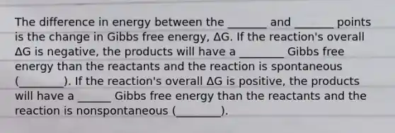 The difference in energy between the _______ and _______ points is the change in Gibbs free energy, ΔG. If the reaction's overall ΔG is negative, the products will have a ________ Gibbs free energy than the reactants and the reaction is spontaneous (________). If the reaction's overall ΔG is positive, the products will have a ______ Gibbs free energy than the reactants and the reaction is nonspontaneous (________).