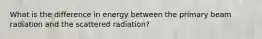 What is the difference in energy between the primary beam radiation and the scattered radiation?