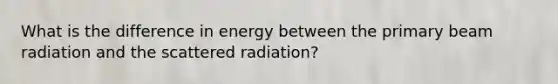 What is the difference in energy between the primary beam radiation and the scattered radiation?