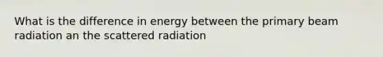 What is the difference in energy between the primary beam radiation an the scattered radiation