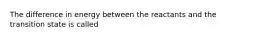 The difference in energy between the reactants and the transition state is called