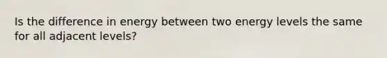 Is the difference in energy between two energy levels the same for all adjacent levels?