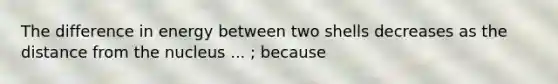 The difference in energy between two shells decreases as the distance from the nucleus ... ; because