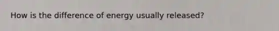 How is the difference of energy usually released?