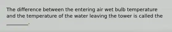 The difference between the entering air wet bulb temperature and the temperature of the water leaving the tower is called the _________.