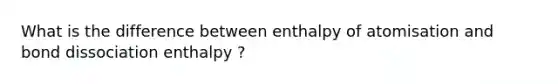 What is the difference between enthalpy of atomisation and bond dissociation enthalpy ?