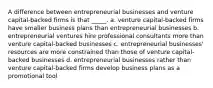 A difference between entrepreneurial businesses and venture capital-backed firms is that _____. a. venture capital-backed firms have smaller business plans than entrepreneurial businesses b. entrepreneurial ventures hire professional consultants more than venture capital-backed businesses c. entrepreneurial businesses' resources are more constrained than those of venture capital-backed businesses d. entrepreneurial businesses rather than venture capital-backed firms develop business plans as a promotional tool