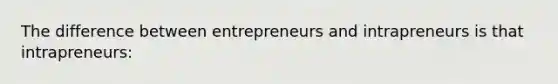 The difference between entrepreneurs and intrapreneurs is that intrapreneurs: