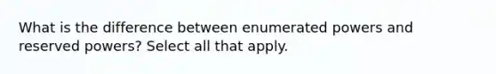 What is the difference between enumerated powers and reserved powers? Select all that apply.