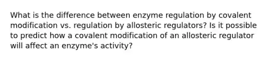 What is the difference between enzyme regulation by covalent modification vs. regulation by allosteric regulators? Is it possible to predict how a covalent modification of an allosteric regulator will affect an enzyme's activity?