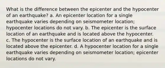 What is the difference between the epicenter and the hypocenter of an earthquake? a. An epicenter location for a single earthquake varies depending on seismometer location; hypocenter locations do not vary. b. The epicenter is the surface location of an earthquake and is located above the hypocenter. c. The hypocenter is the surface location of an earthquake and is located above the epicenter. d. A hypocenter location for a single earthquake varies depending on seismometer location; epicenter locations do not vary.