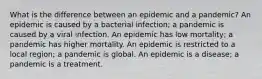 What is the difference between an epidemic and a pandemic? An epidemic is caused by a bacterial infection; a pandemic is caused by a viral infection. An epidemic has low mortality; a pandemic has higher mortality. An epidemic is restricted to a local region; a pandemic is global. An epidemic is a disease; a pandemic is a treatment.