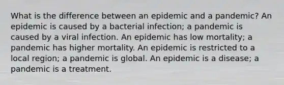 What is the difference between an epidemic and a pandemic? An epidemic is caused by a bacterial infection; a pandemic is caused by a viral infection. An epidemic has low mortality; a pandemic has higher mortality. An epidemic is restricted to a local region; a pandemic is global. An epidemic is a disease; a pandemic is a treatment.