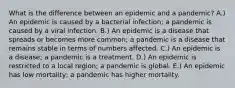 What is the difference between an epidemic and a pandemic? A.) An epidemic is caused by a bacterial infection; a pandemic is caused by a viral infection. B.) An epidemic is a disease that spreads or becomes more common; a pandemic is a disease that remains stable in terms of numbers affected. C.) An epidemic is a disease; a pandemic is a treatment. D.) An epidemic is restricted to a local region; a pandemic is global. E.) An epidemic has low mortality; a pandemic has higher mortality.