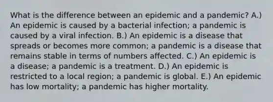 What is the difference between an epidemic and a pandemic? A.) An epidemic is caused by a bacterial infection; a pandemic is caused by a viral infection. B.) An epidemic is a disease that spreads or becomes more common; a pandemic is a disease that remains stable in terms of numbers affected. C.) An epidemic is a disease; a pandemic is a treatment. D.) An epidemic is restricted to a local region; a pandemic is global. E.) An epidemic has low mortality; a pandemic has higher mortality.