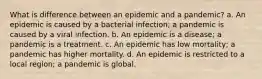 What is difference between an epidemic and a pandemic? a. An epidemic is caused by a bacterial infection; a pandemic is caused by a viral infection. b. An epidemic is a disease; a pandemic is a treatment. c. An epidemic has low mortality; a pandemic has higher mortality. d. An epidemic is restricted to a local region; a pandemic is global.