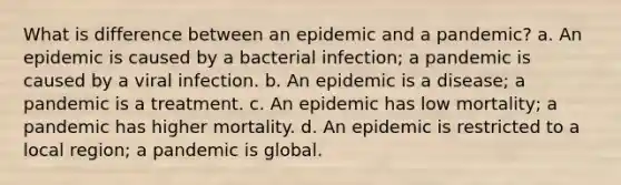 What is difference between an epidemic and a pandemic? a. An epidemic is caused by a bacterial infection; a pandemic is caused by a viral infection. b. An epidemic is a disease; a pandemic is a treatment. c. An epidemic has low mortality; a pandemic has higher mortality. d. An epidemic is restricted to a local region; a pandemic is global.