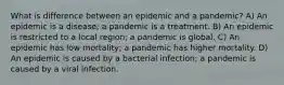 What is difference between an epidemic and a pandemic? A) An epidemic is a disease; a pandemic is a treatment. B) An epidemic is restricted to a local region; a pandemic is global. C) An epidemic has low mortality; a pandemic has higher mortality. D) An epidemic is caused by a bacterial infection; a pandemic is caused by a viral infection.