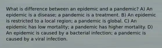 What is difference between an epidemic and a pandemic? A) An epidemic is a disease; a pandemic is a treatment. B) An epidemic is restricted to a local region; a pandemic is global. C) An epidemic has low mortality; a pandemic has higher mortality. D) An epidemic is caused by a bacterial infection; a pandemic is caused by a viral infection.