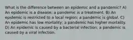 What is the difference between an epidemic and a pandemic? A) An epidemic is a disease; a pandemic is a treatment. B) An epidemic is restricted to a local region; a pandemic is global. C) An epidemic has low mortality; a pandemic has higher mortality. D) An epidemic is caused by a bacterial infection; a pandemic is caused by a viral infection.