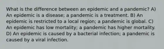 What is the difference between an epidemic and a pandemic? A) An epidemic is a disease; a pandemic is a treatment. B) An epidemic is restricted to a local region; a pandemic is global. C) An epidemic has low mortality; a pandemic has higher mortality. D) An epidemic is caused by a bacterial infection; a pandemic is caused by a viral infection.