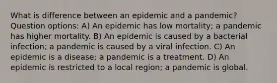 What is difference between an epidemic and a pandemic? Question options: A) An epidemic has low mortality; a pandemic has higher mortality. B) An epidemic is caused by a bacterial infection; a pandemic is caused by a viral infection. C) An epidemic is a disease; a pandemic is a treatment. D) An epidemic is restricted to a local region; a pandemic is global.