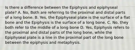 Is there a difference between the Epiphysis and epiphyseal plate? A. No, Both are referring to the proximal and distal parts of a long bone. B. Yes, the Epiphyseal plate is the surface of a flat bone and the Epiphysis is the surface of a long bone. C. No, they both refer to the middle of a long bone D. Yes, Epiphysis refers to the proximal and distal parts of the long bone, while the Epiphyseal plate is a line in the proximal part of the long bone between the epiphysis and metaphysis.