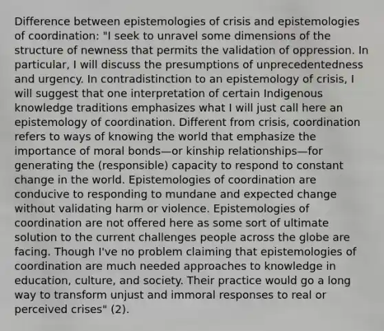 Difference between epistemologies of crisis and epistemologies of coordination: "I seek to unravel some dimensions of the structure of newness that permits the validation of oppression. In particular, I will discuss the presumptions of unprecedentedness and urgency. In contradistinction to an epistemology of crisis, I will suggest that one interpretation of certain Indigenous knowledge traditions emphasizes what I will just call here an epistemology of coordination. Different from crisis, coordination refers to ways of knowing the world that emphasize the importance of moral bonds—or kinship relationships—for generating the (responsible) capacity to respond to constant change in the world. Epistemologies of coordination are conducive to responding to mundane and expected change without validating harm or violence. Epistemologies of coordination are not offered here as some sort of ultimate solution to the current challenges people across the globe are facing. Though I've no problem claiming that epistemologies of coordination are much needed approaches to knowledge in education, culture, and society. Their practice would go a long way to transform unjust and immoral responses to real or perceived crises" (2).