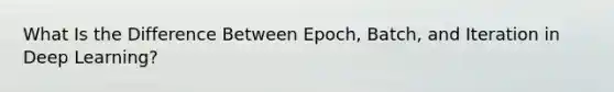 What Is the Difference Between Epoch, Batch, and Iteration in Deep Learning?