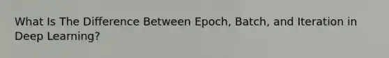 What Is The Difference Between Epoch, Batch, and Iteration in Deep Learning?