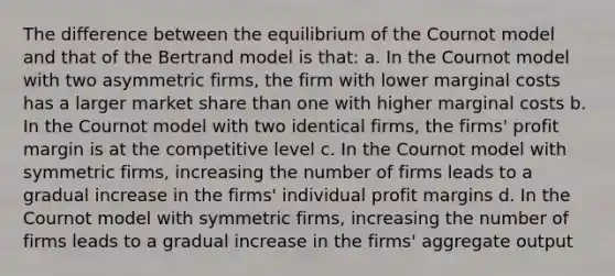 The difference between the equilibrium of the Cournot model and that of the Bertrand model is that: a. In the Cournot model with two asymmetric firms, the firm with lower marginal costs has a larger market share than one with higher marginal costs b. In the Cournot model with two identical firms, the firms' profit margin is at the competitive level c. In the Cournot model with symmetric firms, increasing the number of firms leads to a gradual increase in the firms' individual profit margins d. In the Cournot model with symmetric firms, increasing the number of firms leads to a gradual increase in the firms' aggregate output