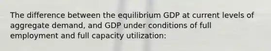 The difference between the equilibrium GDP at current levels of aggregate demand, and GDP under conditions of full employment and full capacity utilization: