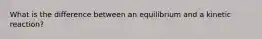 What is the difference between an equilibrium and a kinetic reaction?