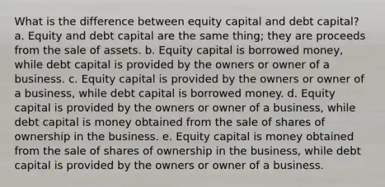 What is the difference between equity capital and debt capital? a. Equity and debt capital are the same thing; they are proceeds from the sale of assets. b. Equity capital is borrowed money, while debt capital is provided by the owners or owner of a business. c. Equity capital is provided by the owners or owner of a business, while debt capital is borrowed money. d. Equity capital is provided by the owners or owner of a business, while debt capital is money obtained from the sale of shares of ownership in the business. e. Equity capital is money obtained from the sale of shares of ownership in the business, while debt capital is provided by the owners or owner of a business.