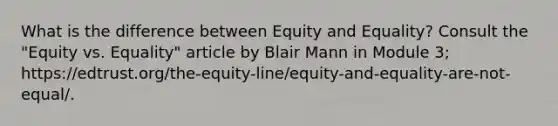 What is the difference between Equity and Equality? Consult the "Equity vs. Equality" article by Blair Mann in Module 3; https://edtrust.org/the-equity-line/equity-and-equality-are-not-equal/.