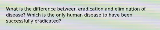 What is the difference between eradication and elimination of disease? Which is the only human disease to have been successfully eradicated?