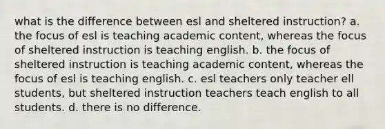 what is the difference between esl and sheltered instruction? a. the focus of esl is teaching academic content, whereas the focus of sheltered instruction is teaching english. b. the focus of sheltered instruction is teaching academic content, whereas the focus of esl is teaching english. c. esl teachers only teacher ell students, but sheltered instruction teachers teach english to all students. d. there is no difference.