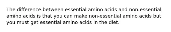 The difference between essential amino acids and non-essential amino acids is that you can make non-essential amino acids but you must get essential amino acids in the diet.